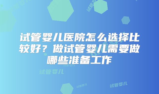 试管婴儿医院怎么选择比较好？做试管婴儿需要做哪些准备工作