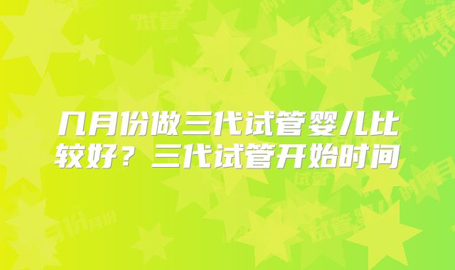 几月份做三代试管婴儿比较好?三代试管开始时间