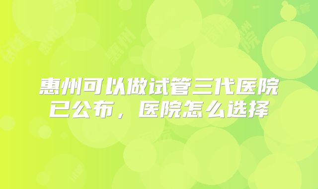 惠州可以做试管三代医院已公布，医院怎么选择