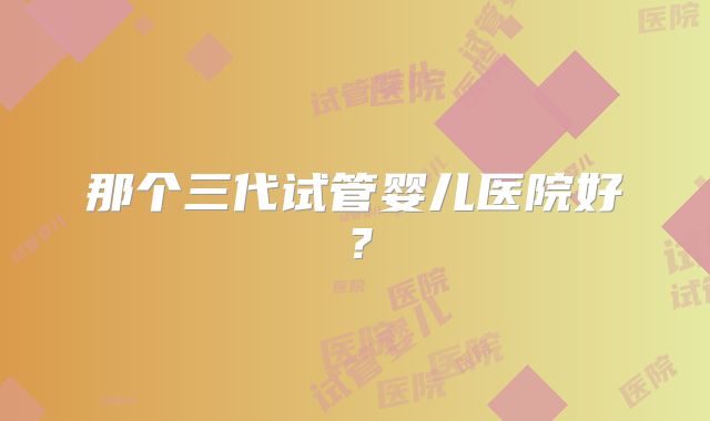 那个三代试管婴儿医院好?