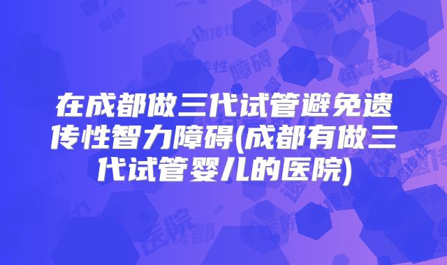 在成都做三代试管避免遗传性智力障碍(成都有做三代试管婴儿的医院)
