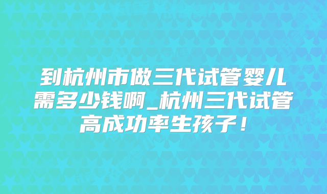 到杭州市做三代试管婴儿需多少钱啊_杭州三代试管高成功率生孩子！