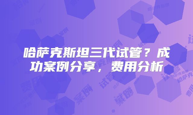 哈萨克斯坦三代试管？成功案例分享，费用分析