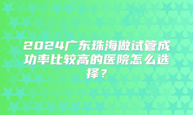 2024广东珠海做试管成功率比较高的医院怎么选择？