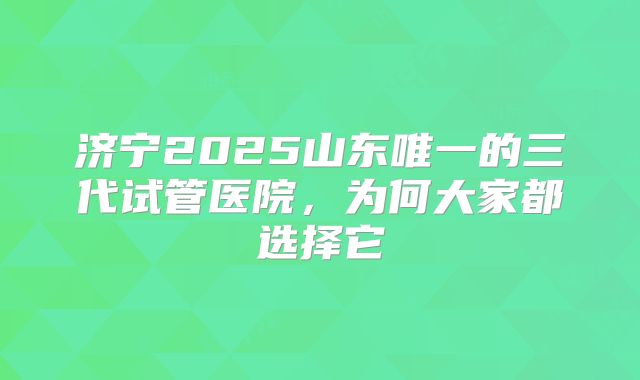 济宁2025山东唯一的三代试管医院,为何大家都选择它