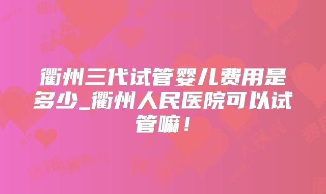 衢州三代试管婴儿费用是多少_衢州人民医院可以试管嘛！