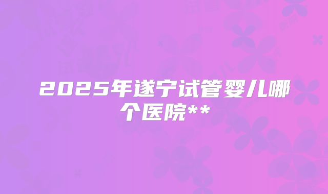 2025年遂宁试管婴儿哪个医院**