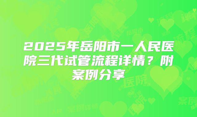 2025年岳阳市一人民医院三代试管流程详情?附案例分享