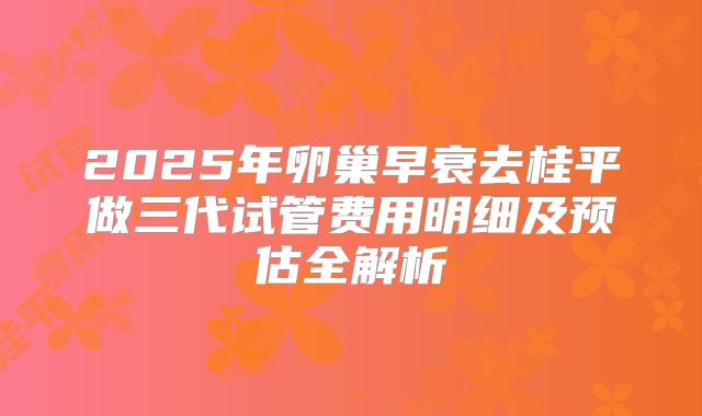 2025年卵巢早衰去桂平做三代试管费用明细及预估全解析