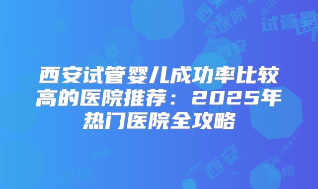 西安试管婴儿成功率比较高的医院推荐：2025年热门医院全攻略