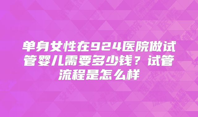 单身女性在924医院做试管婴儿需要多少钱？试管流程是怎么样