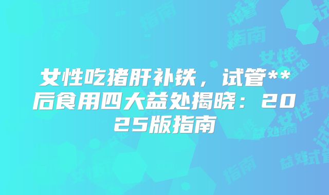 女性吃猪肝补铁，试管**后食用四大益处揭晓：2025版指南