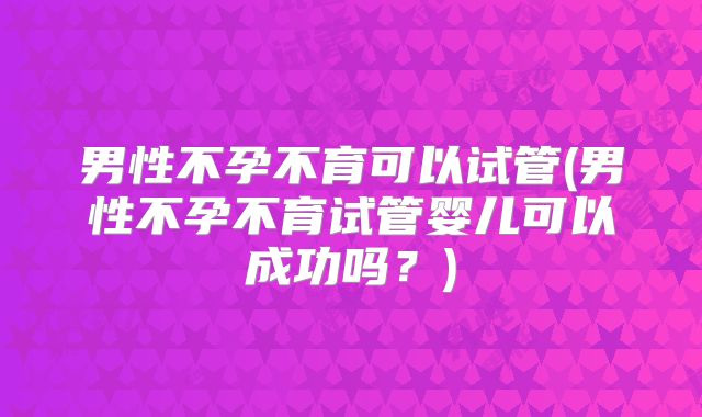 男性不孕不育可以试管(男性不孕不育试管婴儿可以成功吗?)