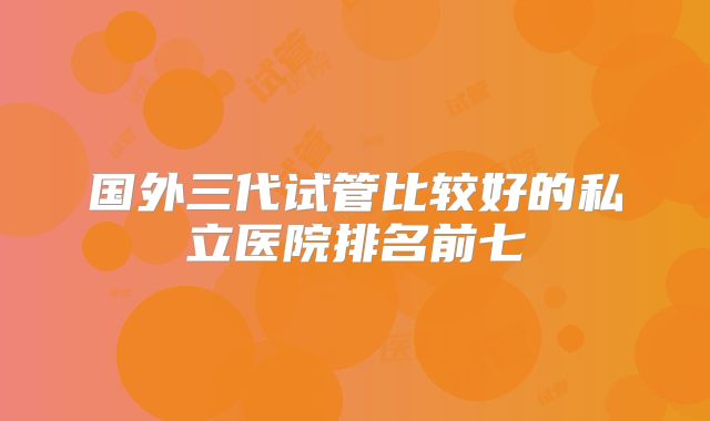 国外三代试管比较好的私立医院排名前七
