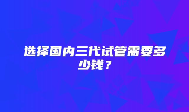 选择国内三代试管需要多少钱？