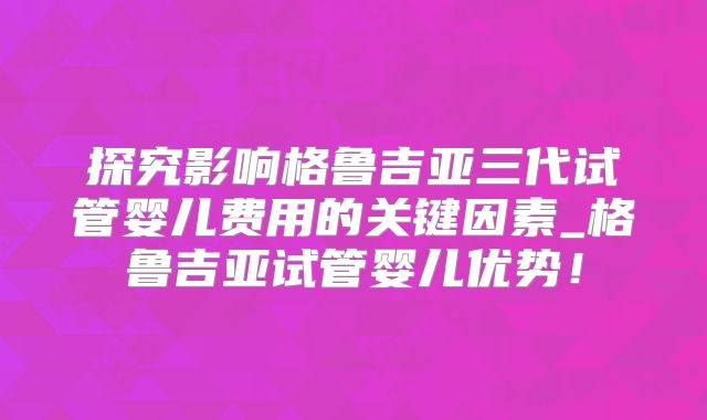 探究影响格鲁吉亚三代试管婴儿费用的关键因素_格鲁吉亚试管婴儿优势！