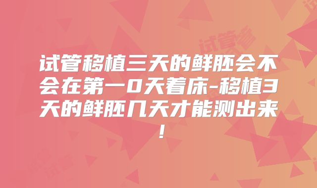 试管移植三天的鲜胚会不会在第一0天着床-移植3天的鲜胚几天才能测出来！