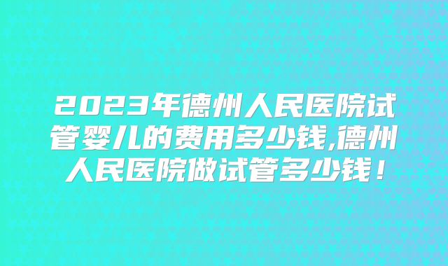 2023年德州人民医院试管婴儿的费用多少钱,德州人民医院做试管多少钱！