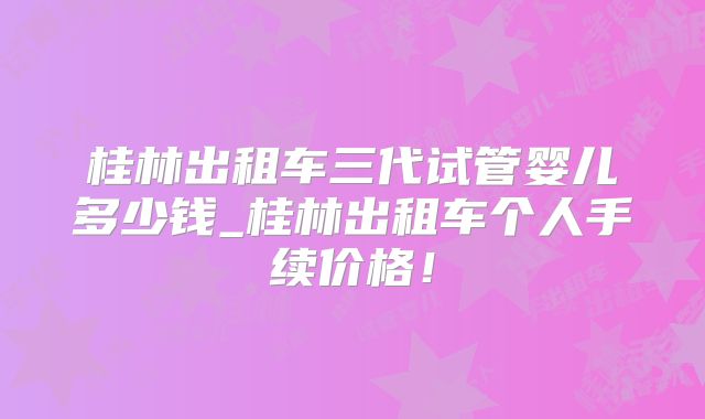 桂林出租车三代试管婴儿多少钱_桂林出租车个人手续价格！