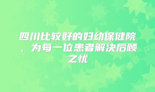 四川比较好的妇幼保健院,为每一位患者解决后顾之忧