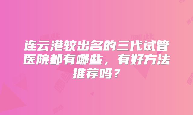 连云港较出名的三代试管医院都有哪些，有好方法推荐吗？