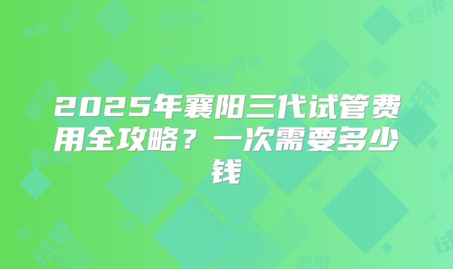 2025年襄阳三代试管费用全攻略?一次需要多少钱