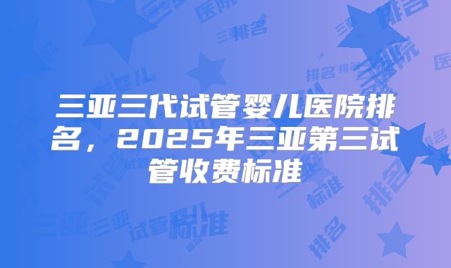 三亚三代试管婴儿医院排名，2025年三亚第三试管收费标准