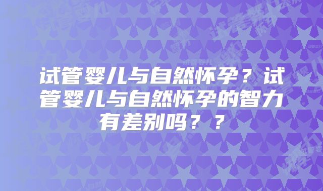 试管婴儿与自然怀孕？试管婴儿与自然怀孕的智力有差别吗？？