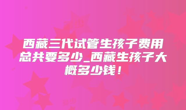 西藏三代试管生孩子费用总共要多少_西藏生孩子大概多少钱！