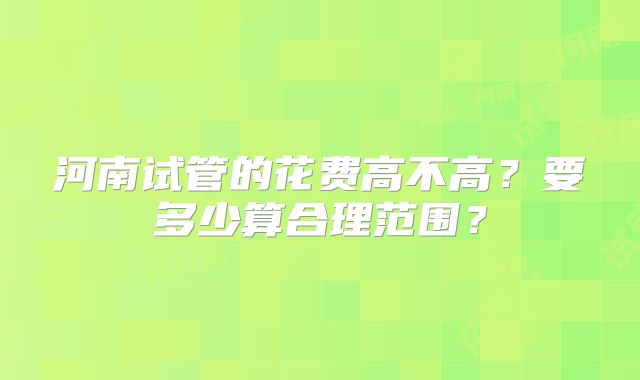 河南试管的花费高不高？要多少算合理范围？