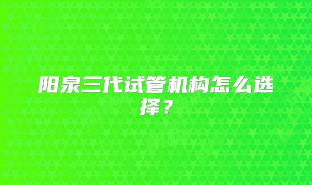 阳泉三代试管机构怎么选择？