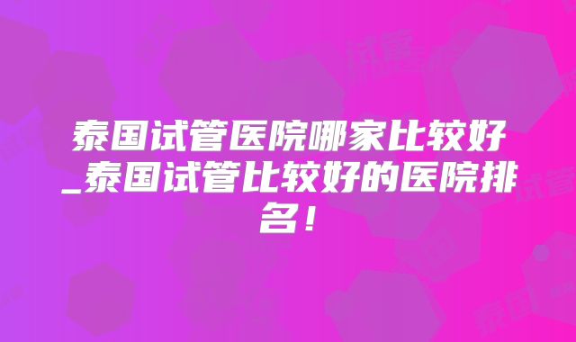 泰国试管医院哪家比较好_泰国试管比较好的医院排名!
