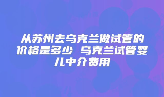 从苏州去乌克兰做试管的价格是多少 乌克兰试管婴儿中介费用