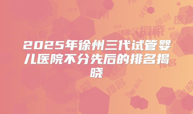2025年徐州三代试管婴儿医院不分先后的排名揭晓