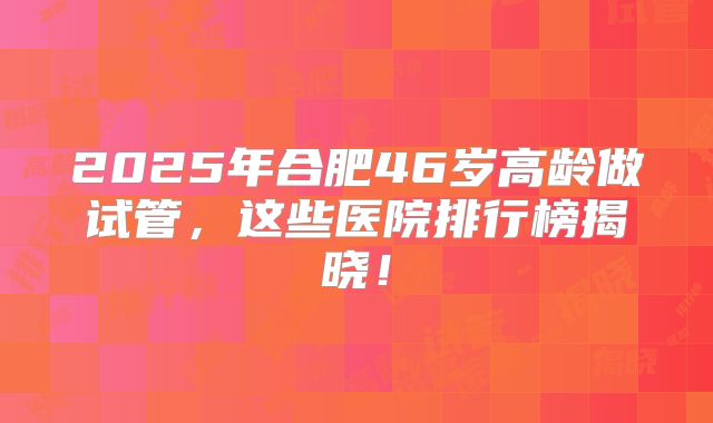 2025年合肥46岁高龄做试管，这些医院排行榜揭晓！