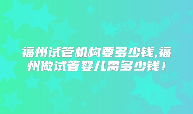 福州试管机构要多少钱,福州做试管婴儿需多少钱!