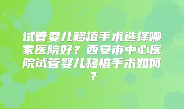 试管婴儿移植手术选择哪家医院好？西安市中心医院试管婴儿移植手术如何？