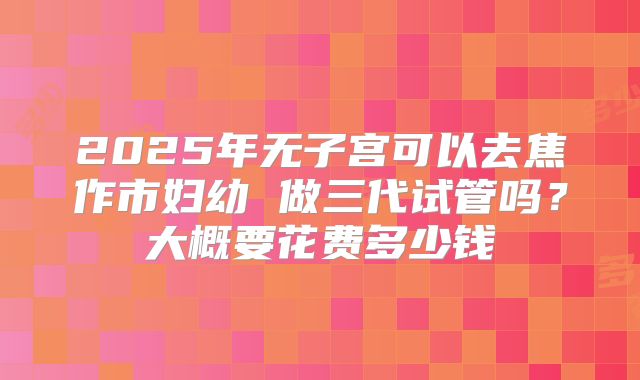 2025年无子宫可以去焦作市妇幼 做三代试管吗？大概要花费多少钱