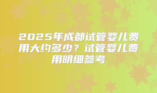 2025年成都试管婴儿费用大约多少？试管婴儿费用明细参考