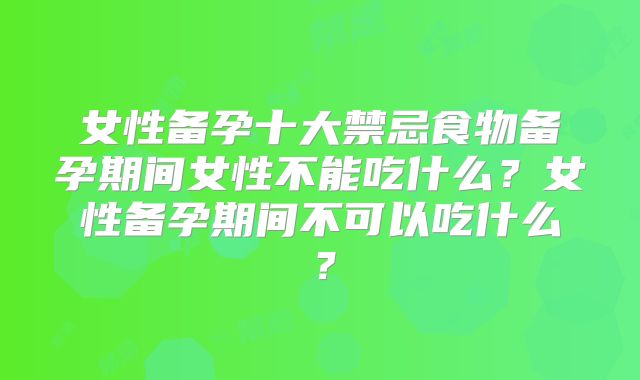 女性备孕十大禁忌食物备孕期间女性不能吃什么?女性备孕期间不可以吃什么?