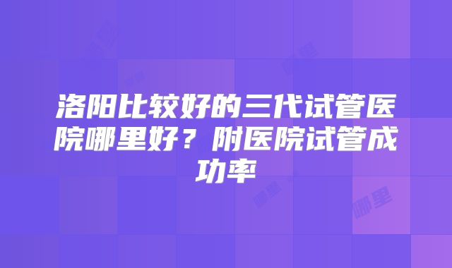 洛阳比较好的三代试管医院哪里好？附医院试管成功率