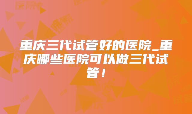 重庆三代试管好的医院_重庆哪些医院可以做三代试管！