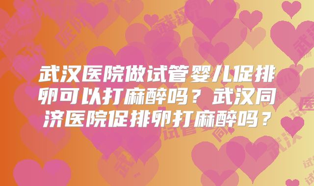 武汉医院做试管婴儿促排卵可以打麻醉吗？武汉同济医院促排卵打麻醉吗？