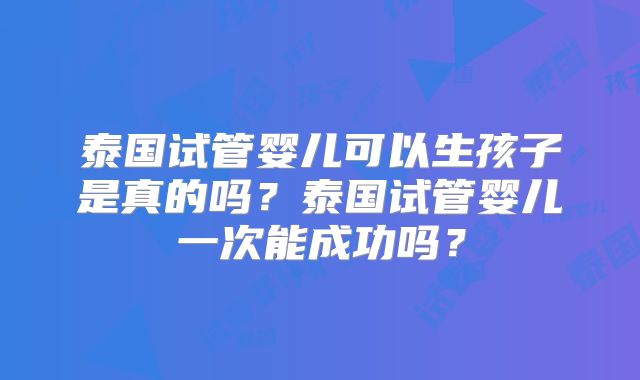 泰国试管婴儿可以生孩子是真的吗?泰国试管婴儿一次能成功吗?