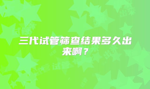 三代试管筛查结果多久出来啊？