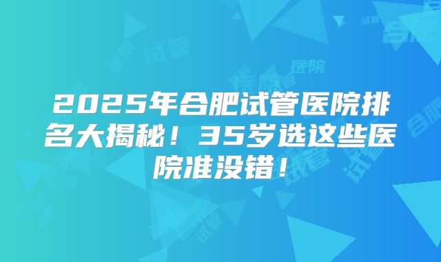 2025年合肥试管医院排名大揭秘!35岁选这些医院准没错!
