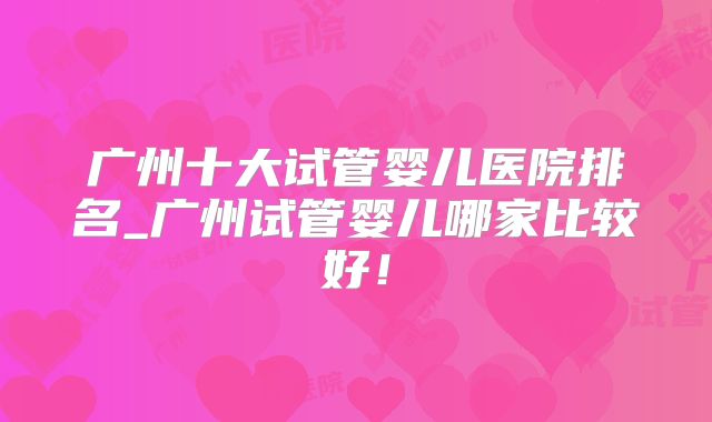 广州十大试管婴儿医院排名_广州试管婴儿哪家比较好!