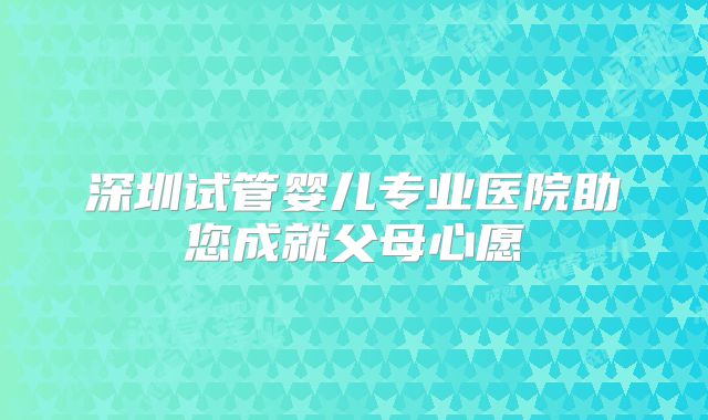 深圳试管婴儿专业医院助您成就父母心愿