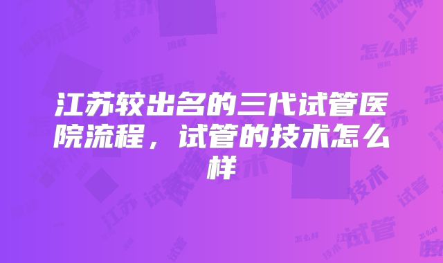 江苏较出名的三代试管医院流程,试管的技术怎么样