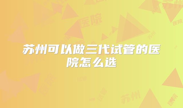 苏州可以做三代试管的医院怎么选